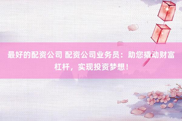 最好的配资公司 配资公司业务员：助您撬动财富杠杆，实现投资梦想！