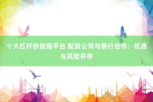 十大杠杆炒股指平台 配资公司与银行合作：机遇与风险并存