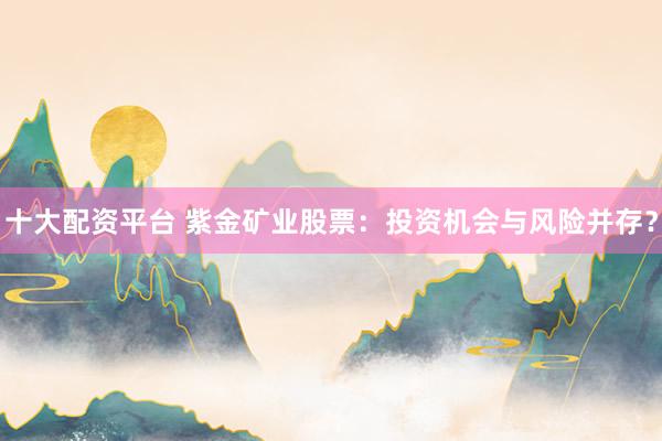 十大配资平台 紫金矿业股票：投资机会与风险并存？
