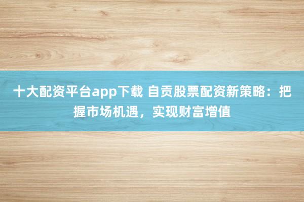 十大配资平台app下载 自贡股票配资新策略：把握市场机遇，实现财富增值