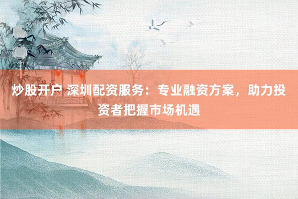炒股开户 深圳配资服务：专业融资方案，助力投资者把握市场机遇