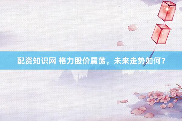 配资知识网 格力股价震荡，未来走势如何？