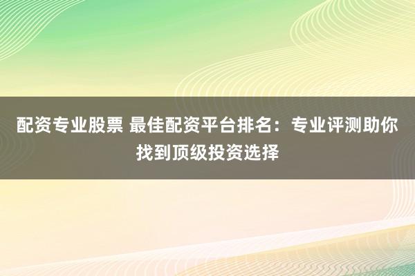 配资专业股票 最佳配资平台排名：专业评测助你找到顶级投资选择