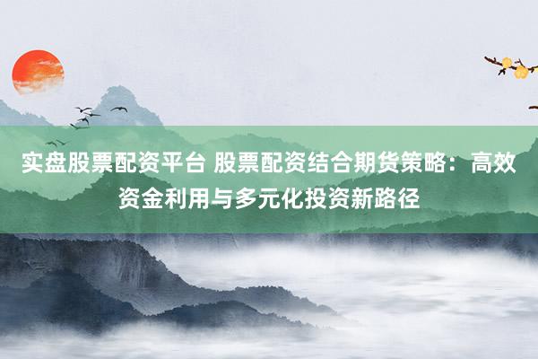 实盘股票配资平台 股票配资结合期货策略：高效资金利用与多元化投资新路径