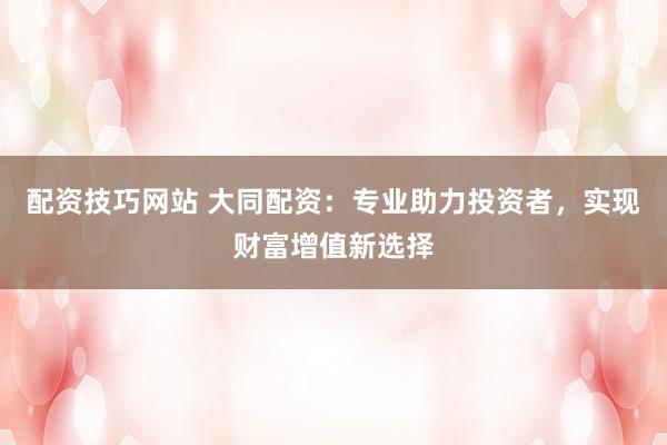 配资技巧网站 大同配资：专业助力投资者，实现财富增值新选择