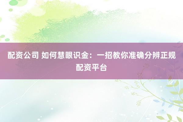 配资公司 如何慧眼识金：一招教你准确分辨正规配资平台