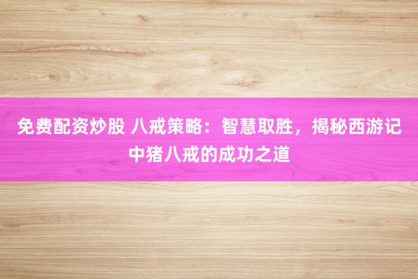 免费配资炒股 八戒策略：智慧取胜，揭秘西游记中猪八戒的成功之道