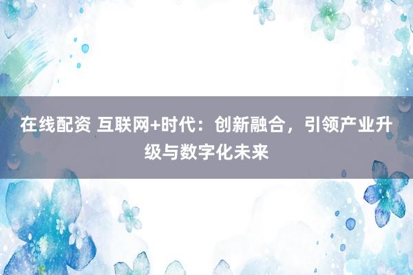 在线配资 互联网+时代：创新融合，引领产业升级与数字化未来