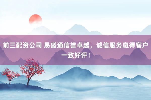 前三配资公司 易盛通信誉卓越，诚信服务赢得客户一致好评！