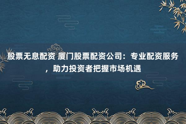 股票无息配资 厦门股票配资公司：专业配资服务，助力投资者把握市场机遇