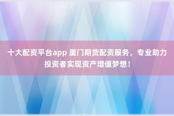 十大配资平台app 厦门期货配资服务，专业助力投资者实现资产增值梦想！
