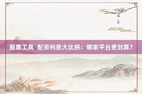 股票工具  配资利息大比拼：哪家平台更划算？