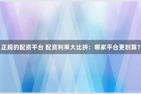 正规的配资平台 配资利率大比拼：哪家平台更划算？