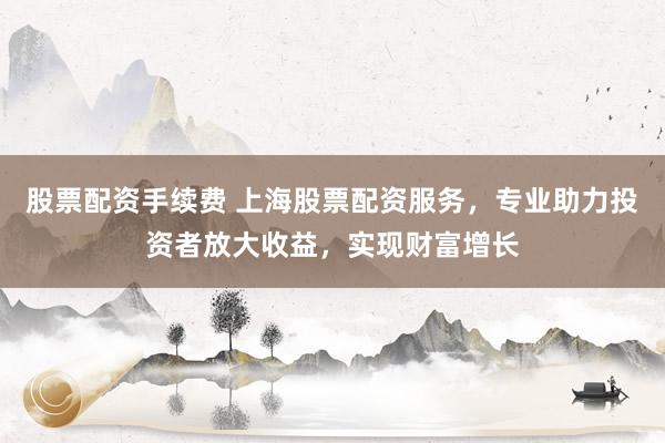 股票配资手续费 上海股票配资服务，专业助力投资者放大收益，实现财富增长