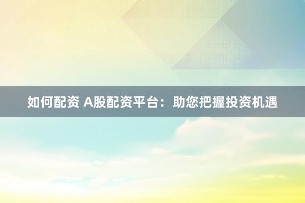 如何配资 A股配资平台：助您把握投资机遇