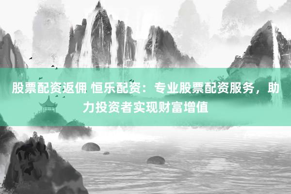 股票配资返佣 恒乐配资：专业股票配资服务，助力投资者实现财富增值