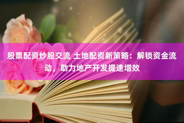 股票配资炒股交流 土地配资新策略：解锁资金流动，助力地产开发提速增效