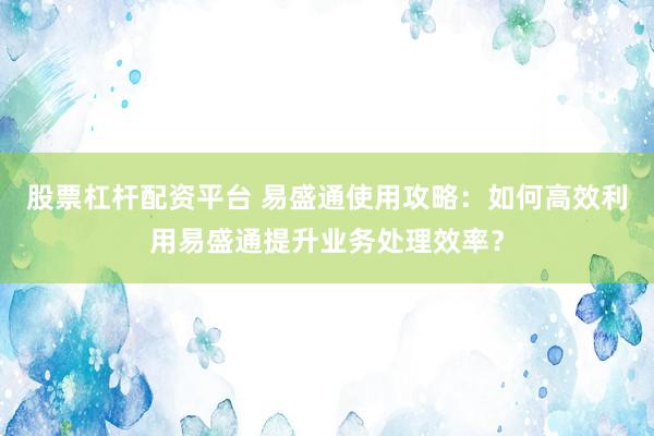股票杠杆配资平台 易盛通使用攻略：如何高效利用易盛通提升业务处理效率？