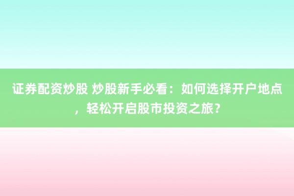 证券配资炒股 炒股新手必看：如何选择开户地点，轻松开启股市投资之旅？