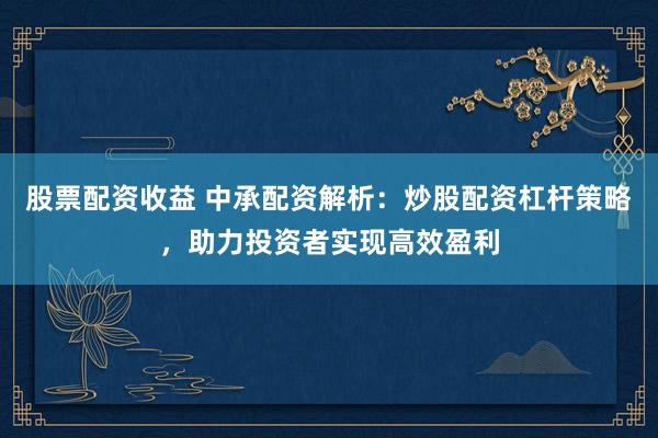 股票配资收益 中承配资解析：炒股配资杠杆策略，助力投资者实现高效盈利