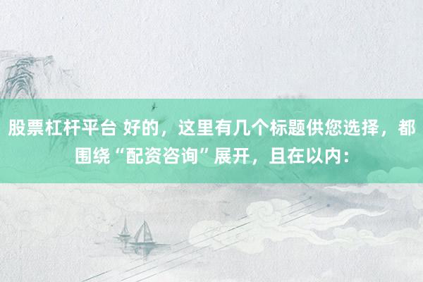 股票杠杆平台 好的，这里有几个标题供您选择，都围绕“配资咨询”展开，且在以内：