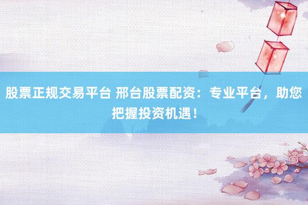 股票正规交易平台 邢台股票配资：专业平台，助您把握投资机遇！
