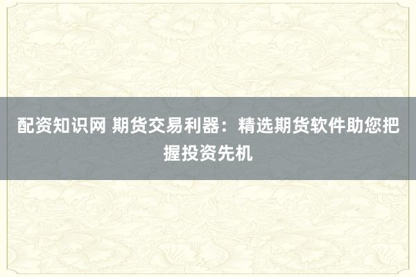 配资知识网 期货交易利器：精选期货软件助您把握投资先机