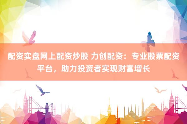 配资实盘网上配资炒股 力创配资：专业股票配资平台，助力投资者实现财富增长