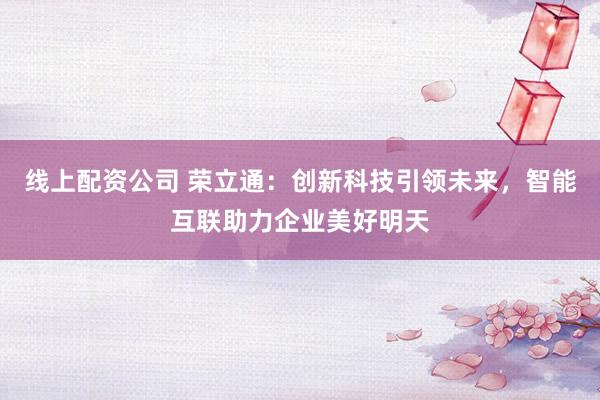 线上配资公司 荣立通：创新科技引领未来，智能互联助力企业美好明天