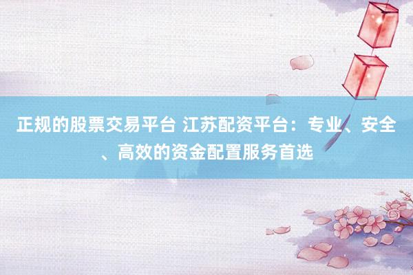 正规的股票交易平台 江苏配资平台：专业、安全、高效的资金配置服务首选