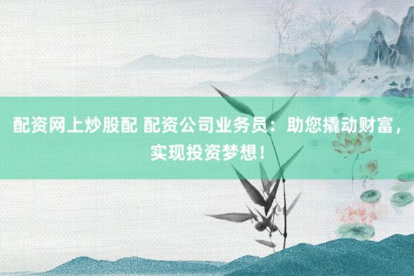 配资网上炒股配 配资公司业务员：助您撬动财富，实现投资梦想！