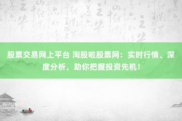 股票交易网上平台 淘股啦股票网：实时行情、深度分析，助你把握投资先机！