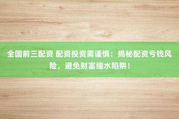 全国前三配资 配资投资需谨慎：揭秘配资亏钱风险，避免财富缩水陷阱！