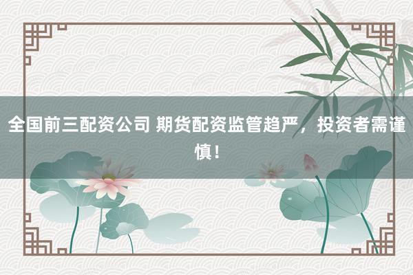 全国前三配资公司 期货配资监管趋严，投资者需谨慎！
