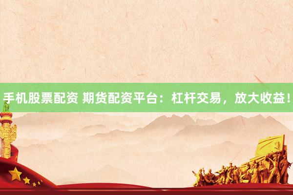 手机股票配资 期货配资平台：杠杆交易，放大收益！