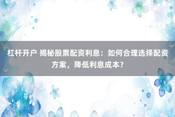 杠杆开户 揭秘股票配资利息：如何合理选择配资方案，降低利息成本？