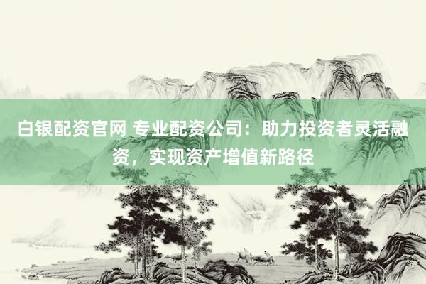 白银配资官网 专业配资公司：助力投资者灵活融资，实现资产增值新路径