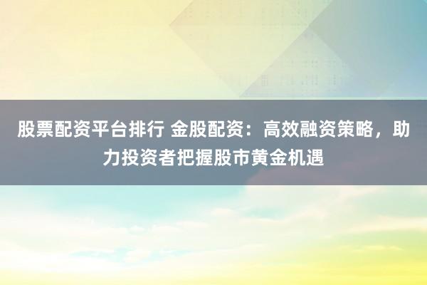 股票配资平台排行 金股配资：高效融资策略，助力投资者把握股市黄金机遇