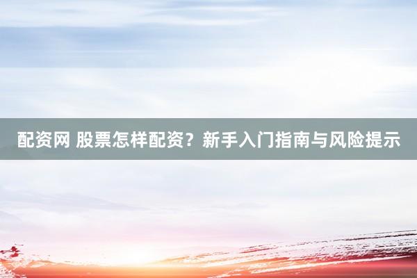 配资网 股票怎样配资？新手入门指南与风险提示