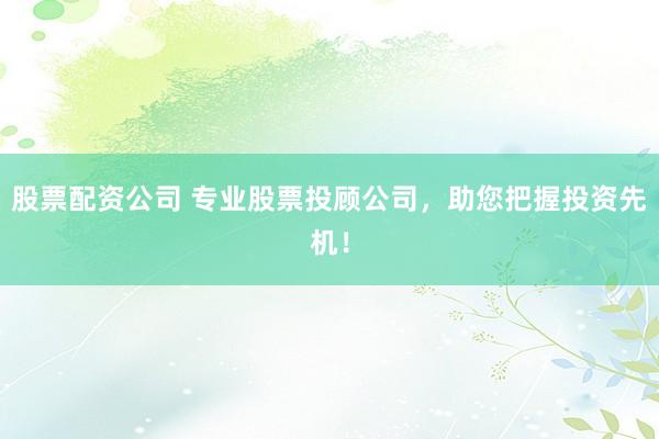 股票配资公司 专业股票投顾公司，助您把握投资先机！