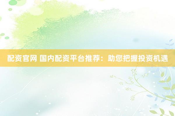 配资官网 国内配资平台推荐：助您把握投资机遇