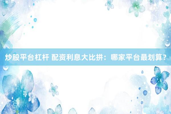炒股平台杠杆 配资利息大比拼：哪家平台最划算？