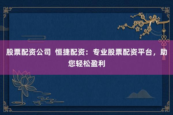 股票配资公司  恒捷配资：专业股票配资平台，助您轻松盈利