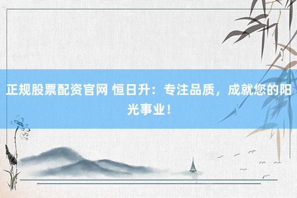 正规股票配资官网 恒日升：专注品质，成就您的阳光事业！