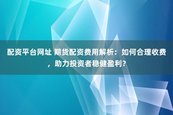 配资平台网址 期货配资费用解析：如何合理收费，助力投资者稳健盈利？