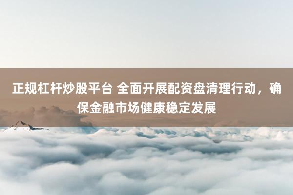 正规杠杆炒股平台 全面开展配资盘清理行动，确保金融市场健康稳定发展