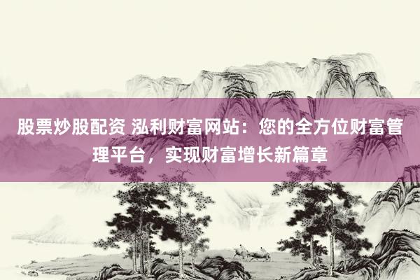 股票炒股配资 泓利财富网站：您的全方位财富管理平台，实现财富增长新篇章