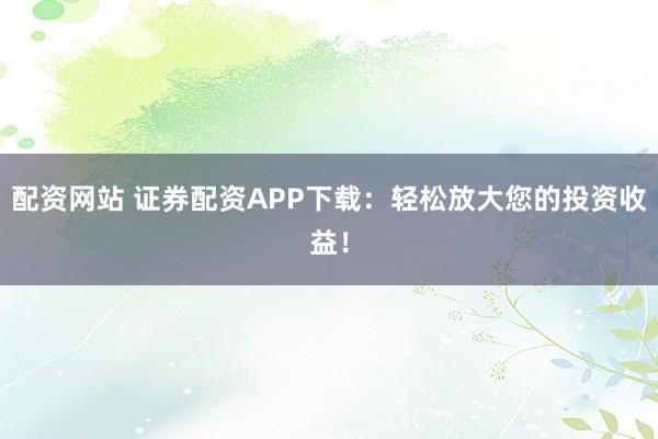 配资网站 证券配资APP下载：轻松放大您的投资收益！