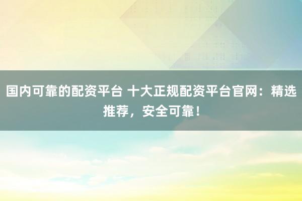 国内可靠的配资平台 十大正规配资平台官网：精选推荐，安全可靠！