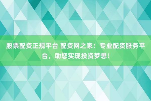 股票配资正规平台 配资网之家：专业配资服务平台，助您实现投资梦想！